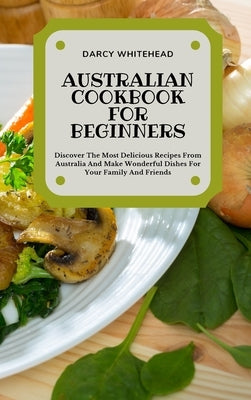 Australian Cookbook for Beginners: Discover The Most Delicious Recipes From Australia And Make Wonderful Dishes For Your Family And Friends by Whitehead, Darcy