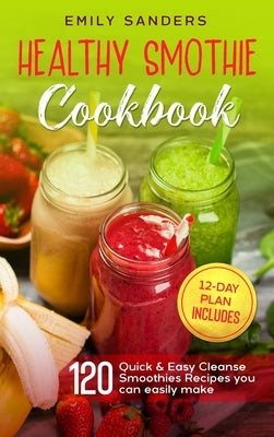 Healthy Smoothie Cookbook: 120 Quick & Easy Cleanse Smoothies Recipes you can easily make + 12-Day Plan includes by Sanders, Emily