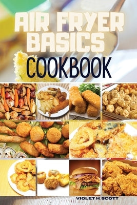 Air Fryer Basics Cookbook: Easy and Delicious Recipes On a Budget for Quick and Easy Meals. From Crispy Fries and Juicy Steaks to Perfect Veggies by H. Scott, Violet