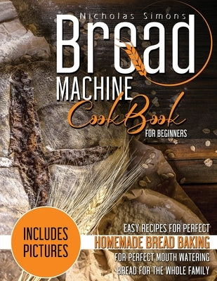 Bread Machine CookBook for Beginners: Easy Recipes for Perfect Homemade Bread Baking Includes Colored Pictures for Perfect Mouth Watering Bread for Th by Simons, Nicholas