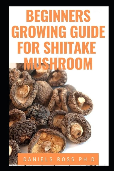 Beginners Growing Guide for Shiitake Mushroom: Everything You Need To Know on Growing, Cultivating and Breeding of Shiitake Mushroom by Ross Ph. D., Daniels
