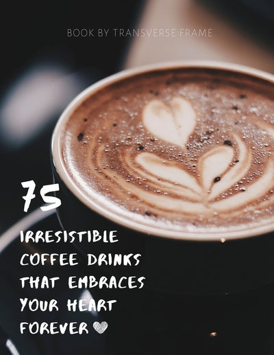 75 Irresistible Coffee Drinks That Embraces Your Heart Forever: Best Coffee Guide & Recipes by Frame, Transverse