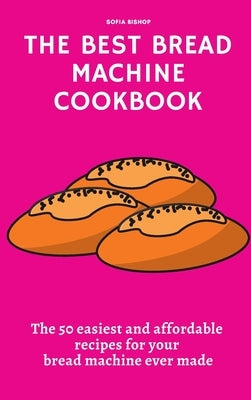 The Best Bread Machine Cookbook: The 50 easiest and affordable recipes for your bread machine ever made by Bishop, Sofia