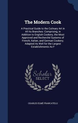 The Modern Cook: A Practical Guide to the Culinary Art in All Its Branches: Comprising, in Addition to English Cookery, the Most Approv by Francatelli, Charles Elme