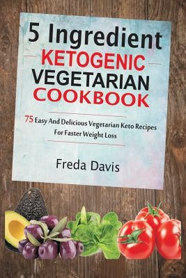 5 Ingredient Ketogenic Vegetarian Cookbook: 75 Easy and Delicious Vegetarian Keto Recipes for Faster Weight Loss by Davis, Freda