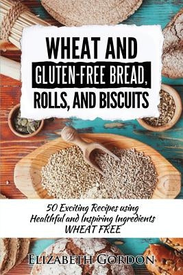 Wheat & Gluten-Free Bread, Rolls, and Biscuits: 50 Exciting Recipes using Healthful and Inspiring Ingredients by Gordon, Elizabeth