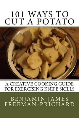 101 Ways to Cut a Potato: A Creative Cooking Guide for Exercising Knife Skills by Freeman-Prichard, Benjamin James