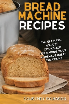 Bread Machine Recipes: The Ultimate, No-Fuss Cookbook for Baking Your Homemade Bread Creations by Richards, Courtney