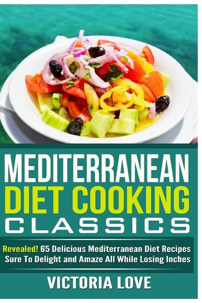 Mediterranean Cooking Classics: Revealed! 65 Delicious Mediterranean Diet Recipes Sure To Delight and Amaze All While Losing Inches by Love, Victoria