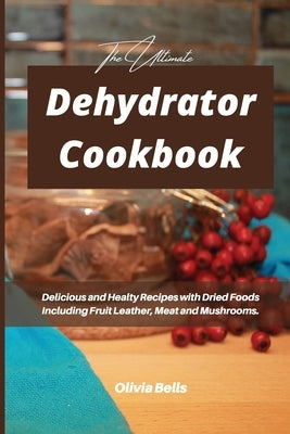 The Ultimate Dehydrator Cookbook: Delicious and Healty Recipes with Dried Foods Including Fruit Leather, Meat and Mushrooms. by Bells, Olivia