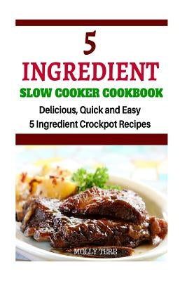 5 Ingredient Slow Cooker Cookbook: Delicious, Quick and Easy 5- Ingredient Crockpot Recipes by Tere, Molly