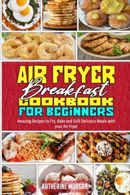 Air Fryer Breakfast Cookbook for Beginners: Amazing Recipes to Fry, Bake and Grill Delicious Meals with your Air Fryer by Morgan, Katherine