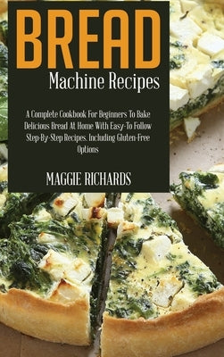 Bread Machine Recipes: A Complete Cookbook For Beginners To Bake Delicious Bread At Home With Easy-To-Follow Step-By-Step Recipes. Including by Richards, Maggie