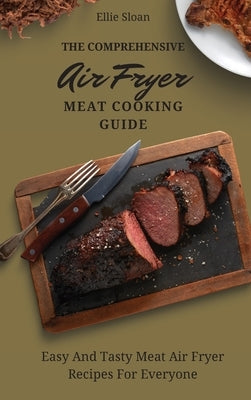 The Comprehensive Air Fryer Meat Cooking Guide: Easy And Tasty Meat Air Fryer Recipes For Everyone by Sloan, Ellie