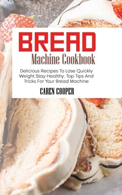 Bread Machine Cookbook: Delicious Recipes To Lose Quickly Weight Stay Healthy. Top Tips And Tricks For Your Bread Machine by Cooper, Caren