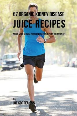 67 Organic Kidney Disease Juice Recipes: Solve Your Kidney Problems without Pills or Medicine by Correa, Joe