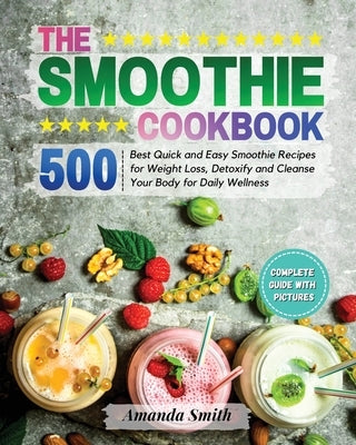 The Smoothie Cookbook: 500 Best Quick and Easy Smoothie Recipes for Weight Loss, Detoxify and Cleanse Your Body for Daily Wellness by Smith, Amanda