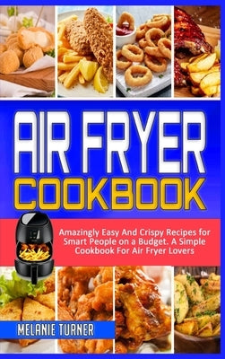 Air Fryer Cookbook: Amazingly Easy And Crispy Recipes for Smart People on a Budget. A Simple Cookbook For Air Fryer Lovers by Turner, Melanie