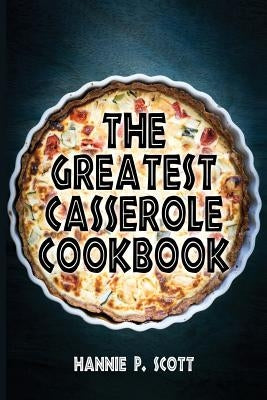 The Greatest Casserole Cookbook: Easy Casserole Recipes and Casserole Dishes by Scott, Hannie P.