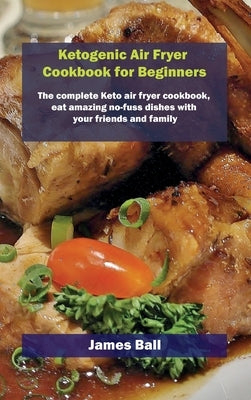 Ketogenic Air Fryer Cookbook for Beginners: The complete Keto air fryer cookbook, eat amazing no-fuss dishes with your friends and family by Ball, James
