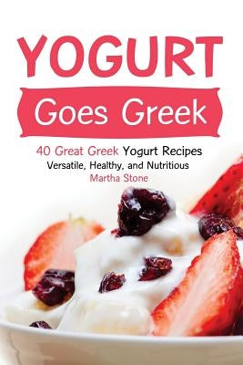 Yogurt Goes Greek: 40 Great Greek Yogurt Recipes - Versatile, Healthy, and Nutritious by Stone, Martha