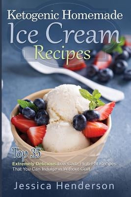 Ketogenic Homemade Ice Cream Recipes: Top 35 Extremely Delicious Low Carb, High Fat Recipes That You Can Indulge In Without Guilt by Henderson, Jessica