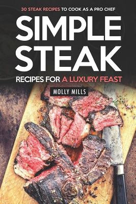 Simple Steak Recipes for a Luxury Feast: 30 Steak Recipes to Cook as a Pro Chef by Mills, Molly