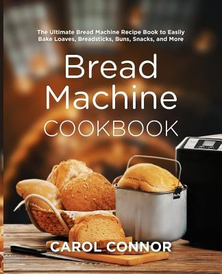 Bread Machine Cookbook: The Ultimate Bread Machine Recipe Book to Easily Bake Loaves, Breadsticks, Buns, Snacks, and More by Connor, Carol