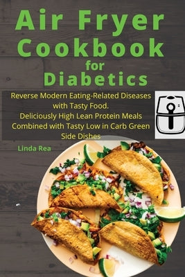 Air Fryer Cookbook for Diabetics: Reverse Modern Eating-Related Diseases with Tasty Food. Deliciously High Lean Protein Meals Combined with Tasty Low by Rea, Linda