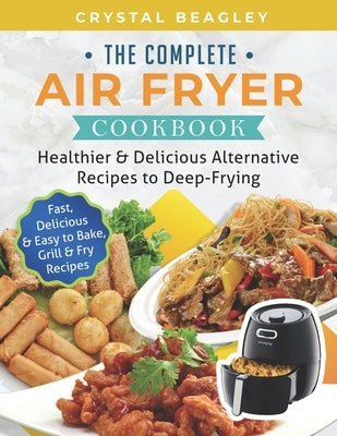 The Complete Air Fryer Cookbook: Healthier & Delicious Alternative Recipes to Deep-Frying (Fast, Delicious & Easy to Bake, Grill & Fry Recipes) by Beagley, Crystal
