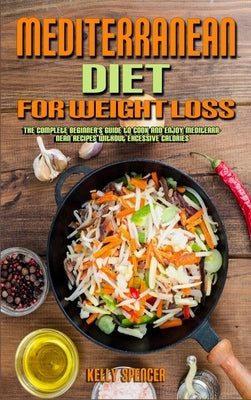 Mediterranean Diet For Weight Loss: The Complete Beginner's Guide to Cook and Enjoy Mediterranean Recipes Without Excessive Calories by Spencer, Kelly