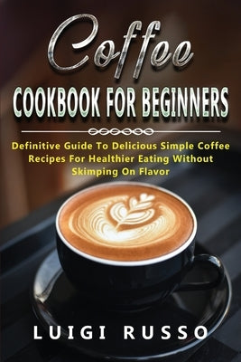 Coffee Cookbook for Beginners: Definitive Guide To Delicious Simple Coffee Recipes For Healthier Eating Without Skimping On Flavor by Russo, Luigi