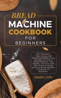 Bread Machine CookBook For Beginners: 40+ Delicious, Time-saving, and Satisfying Bread Loaves Recipes to Cook in Bread Machine. Stay healthy, and Lean by Curtis, Pandora