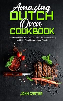 Amazing Dutch Oven Cookbook: Essential and Fantastic Recipes to Master the Skill of Smoking and Enjoy Tasty Meals with Your Friends by Carter, John