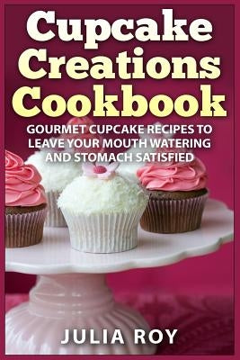 Cupcake Creations Cookbook: Gourmet Cupcake Recipes To Leave Your Mouth Watering And Stomach Satisfied by Roy, Julia