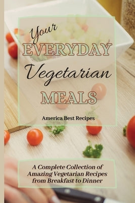 Your Everyday Vegetarian Meals: A Complete Collection of Amazing Vegetarian Recipes from Breakfast to Dinner by America Best Recipes