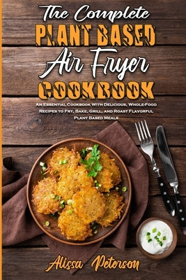 The Complete Plant Based Air Fryer Cookbook: An Essential Cookbook With Delicious, Whole-Food Recipes to Fry, Bake, Grill, and Roast Flavorful Plant B by Peterson, Alissa