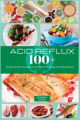 Acid Reflux 100+: Foods for the Treatment and Aid in Healing from Heartburn by Clara, Morriss