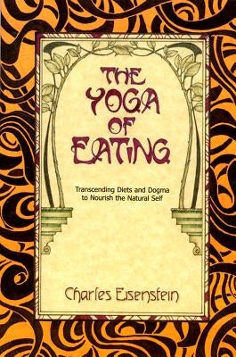 The Yoga of Eating: Transcending Diets and Dogma to Nourish the Natural Self by Eisenstein, Charles