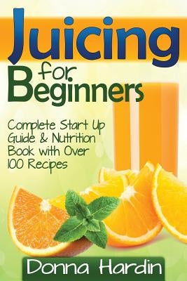 Juicing for Beginners: Complete Juicing Start Up Guide and Nutrition Book with 100+ Juicing Recipes for Health, Weight Loss, Energy, Detox an by Hardin, Donna