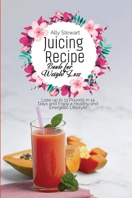 Juicing Recipe Book for Weight Loss: Lose up to 13 Pounds in 14 Days and Enjoy a Healthy and Energetic Lifestyle by Stewart, Ally