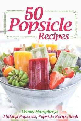 50 Popsicle Recipes: Making Popsicles; Popsicle Recipe Book by Humphreys, Daniel