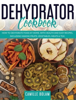 Dehydrator Cookbook: How to Dehydrate Food at Home, with Health and Easy Recipes, Including Making Fruits, Vegetables, Meats & Tea! by Bolam, Camille