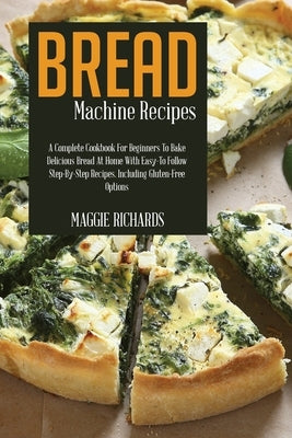 Bread Machine Recipes: A Complete Cookbook For Beginners To Bake Delicious Bread At Home With Easy-To-Follow Step-By-Step Recipes. Including by Richards, Maggie