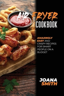 Air Fryer Cookbook 2021: Amazingly Easy And Crispy Recipes for Smart People on a Budget by Smith, Joana