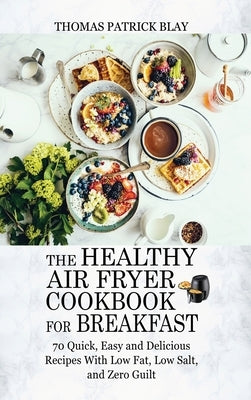 The Healthy Air Fryer Cookbook for Breakfast: 70 Quick, Easy and Delicious Recipes With Low Fat, Low Salt, and Zero Guilt by Blay, Thomas Patrick