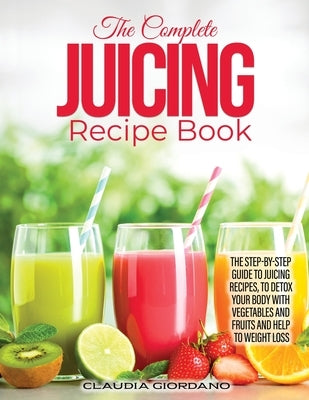 The Complete Juicing Recipe Book: The Step-by-Step Guide to Juicing Recipes, to Detox Your Body with Vegetables and Fruits and Help to Weight Loss by Giordano, Claudia