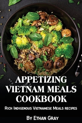 Appetizing Vietnam Meals Cookbook: Rich Indigenous Vietnamese Meals recipes by Gray, Ethan