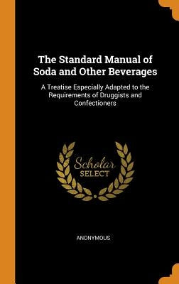 The Standard Manual of Soda and Other Beverages: A Treatise Especially Adapted to the Requirements of Druggists and Confectioners by Anonymous