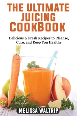 The Ultimate Juicing Cookbook: Delicious & Fresh Recipes to Cleanse, Cure, and Keep You Healthy by Waltrip, Melissa